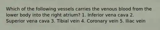 Which of the following vessels carries the venous blood from the lower body into the right atrium? 1. Inferior vena cava 2. Superior vena cava 3. Tibial vein 4. Coronary vein 5. Iliac vein