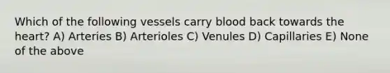 Which of the following vessels carry blood back towards the heart? A) Arteries B) Arterioles C) Venules D) Capillaries E) None of the above