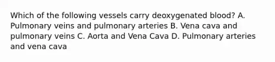 Which of the following vessels carry deoxygenated blood? A. Pulmonary veins and pulmonary arteries B. Vena cava and pulmonary veins C. Aorta and Vena Cava D. Pulmonary arteries and vena cava