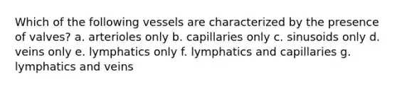 Which of the following vessels are characterized by the presence of valves? a. arterioles only b. capillaries only c. sinusoids only d. veins only e. lymphatics only f. lymphatics and capillaries g. lymphatics and veins