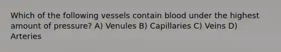 Which of the following vessels contain blood under the highest amount of pressure? A) Venules B) Capillaries C) Veins D) Arteries