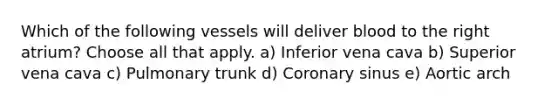 Which of the following vessels will deliver blood to the right atrium? Choose all that apply. a) Inferior vena cava b) Superior vena cava c) Pulmonary trunk d) Coronary sinus e) Aortic arch