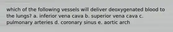 which of the following vessels will deliver deoxygenated blood to the lungs? a. inferior vena cava b. superior vena cava c. pulmonary arteries d. coronary sinus e. aortic arch