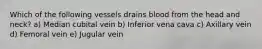 Which of the following vessels drains blood from the head and neck? a) Median cubital vein b) Inferior vena cava c) Axillary vein d) Femoral vein e) Jugular vein