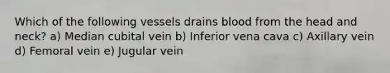 Which of the following vessels drains blood from the head and neck? a) Median cubital vein b) Inferior vena cava c) Axillary vein d) Femoral vein e) Jugular vein