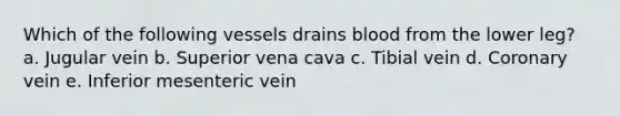 Which of the following vessels drains blood from the lower leg? a. Jugular vein b. Superior vena cava c. Tibial vein d. Coronary vein e. Inferior mesenteric vein