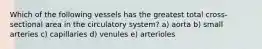 Which of the following vessels has the greatest total cross-sectional area in the circulatory system? a) aorta b) small arteries c) capillaries d) venules e) arterioles
