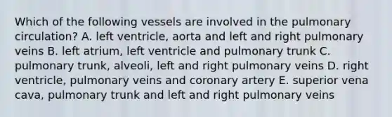 Which of the following vessels are involved in the pulmonary circulation? A. left ventricle, aorta and left and right pulmonary veins B. left atrium, left ventricle and pulmonary trunk C. pulmonary trunk, alveoli, left and right pulmonary veins D. right ventricle, pulmonary veins and coronary artery E. superior vena cava, pulmonary trunk and left and right pulmonary veins