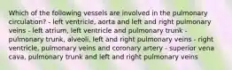 Which of the following vessels are involved in the pulmonary circulation? - left ventricle, aorta and left and right pulmonary veins - left atrium, left ventricle and pulmonary trunk - pulmonary trunk, alveoli, left and right pulmonary veins - right ventricle, pulmonary veins and coronary artery - superior vena cava, pulmonary trunk and left and right pulmonary veins