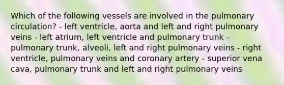 Which of the following vessels are involved in the pulmonary circulation? - left ventricle, aorta and left and right pulmonary veins - left atrium, left ventricle and pulmonary trunk - pulmonary trunk, alveoli, left and right pulmonary veins - right ventricle, pulmonary veins and coronary artery - superior vena cava, pulmonary trunk and left and right pulmonary veins