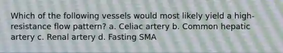 Which of the following vessels would most likely yield a high-resistance flow pattern? a. Celiac artery b. Common hepatic artery c. Renal artery d. Fasting SMA