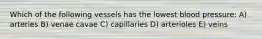 Which of the following vessels has the lowest blood pressure: A) arteries B) venae cavae C) capillaries D) arterioles E) veins