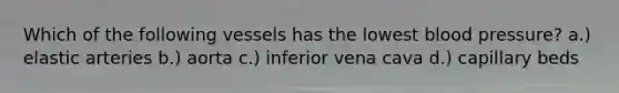 Which of the following vessels has the lowest blood pressure? a.) elastic arteries b.) aorta c.) inferior vena cava d.) capillary beds