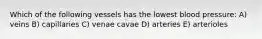 Which of the following vessels has the lowest blood pressure: A) veins B) capillaries C) venae cavae D) arteries E) arterioles