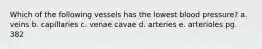 Which of the following vessels has the lowest blood pressure? a. veins b. capillaries c. venae cavae d. arteries e. arterioles pg. 382