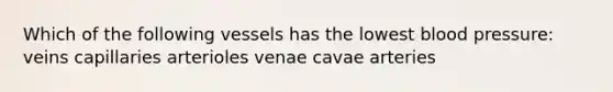 Which of the following vessels has the lowest blood pressure: veins capillaries arterioles venae cavae arteries