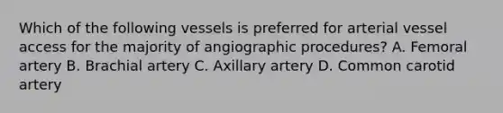 Which of the following vessels is preferred for arterial vessel access for the majority of angiographic procedures? A. Femoral artery B. Brachial artery C. Axillary artery D. Common carotid artery