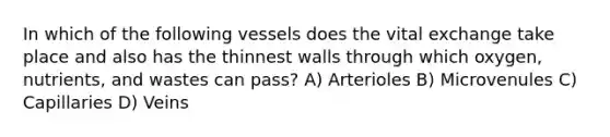 In which of the following vessels does the vital exchange take place and also has the thinnest walls through which oxygen, nutrients, and wastes can pass? A) Arterioles B) Microvenules C) Capillaries D) Veins