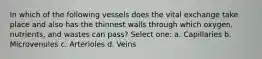 In which of the following vessels does the vital exchange take place and also has the thinnest walls through which oxygen, nutrients, and wastes can pass? Select one: a. Capillaries b. Microvenules c. Arterioles d. Veins