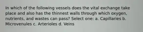 In which of the following vessels does the vital exchange take place and also has the thinnest walls through which oxygen, nutrients, and wastes can pass? Select one: a. Capillaries b. Microvenules c. Arterioles d. Veins