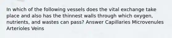 In which of the following vessels does the vital exchange take place and also has the thinnest walls through which oxygen, nutrients, and wastes can pass? Answer Capillaries Microvenules Arterioles Veins