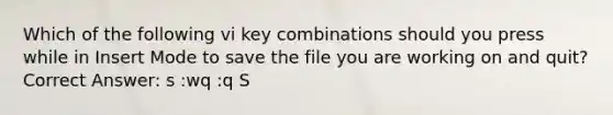 Which of the following vi key combinations should you press while in Insert Mode to save the file you are working on and quit? Correct Answer: s :wq :q S