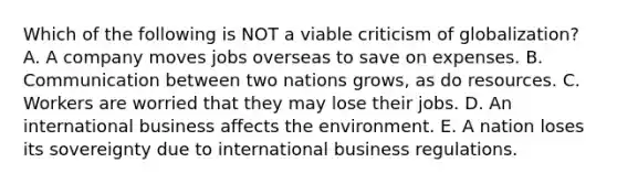 Which of the following is NOT a viable criticism of globalization? A. A company moves jobs overseas to save on expenses. B. Communication between two nations grows, as do resources. C. Workers are worried that they may lose their jobs. D. An international business affects the environment. E. A nation loses its sovereignty due to international business regulations.