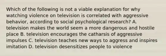 Which of the following is not a viable explanation for why watching violence on television is correlated with aggressive behavior, according to social psychological research? A. television makes the world seem a more dangerous and hostile place B. television encourages the catharsis of aggressive impulses C. television teaches new ways to aggress and inspires imitation D. television desensitizes people to violence