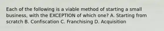 Each of the following is a viable method of starting a small​ business, with the EXCEPTION of which​ one? A. Starting from scratch B. Confiscation C. Franchising D. Acquisition