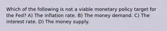 Which of the following is not a viable <a href='https://www.questionai.com/knowledge/kEE0G7Llsx-monetary-policy' class='anchor-knowledge'>monetary policy</a> target for the​ Fed? A) The inflation rate. B) The money demand. C) The interest rate. D) The money supply.