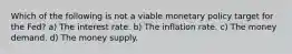 Which of the following is not a viable monetary policy target for the Fed? a) The interest rate. b) The inflation rate. c) The money demand. d) The money supply.