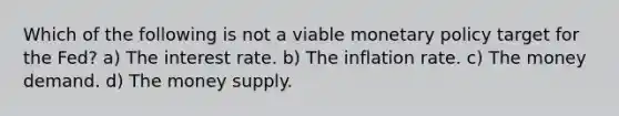 Which of the following is not a viable monetary policy target for the Fed? a) The interest rate. b) The inflation rate. c) The money demand. d) The money supply.