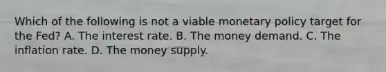 Which of the following is not a viable monetary policy target for the​ Fed? A. The interest rate. B. The money demand. C. The inflation rate. D. The money supply.