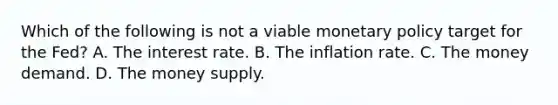 Which of the following is not a viable monetary policy target for the​ Fed? A. The interest rate. B. The inflation rate. C. The money demand. D. The money supply.