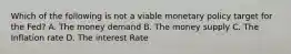 Which of the following is not a viable monetary policy target for the Fed? A. The money demand B. The money supply C. The Inflation rate D. The interest Rate