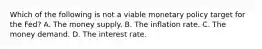 Which of the following is not a viable monetary policy target for the​ Fed? A. The money supply. B. The inflation rate. C. The money demand. D. The interest rate.