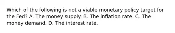 Which of the following is not a viable monetary policy target for the​ Fed? A. The money supply. B. The inflation rate. C. The money demand. D. The interest rate.