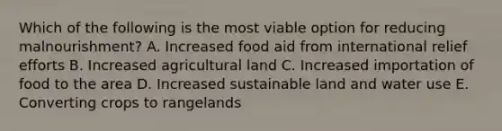 Which of the following is the most viable option for reducing malnourishment? A. Increased food aid from international relief efforts B. Increased agricultural land C. Increased importation of food to the area D. Increased sustainable land and water use E. Converting crops to rangelands