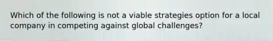 Which of the following is not a viable strategies option for a local company in competing against global challenges?