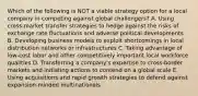 Which of the following is NOT a viable strategy option for a local company in competing against global challengers? A. Using cross-market transfer strategies to hedge against the risks of exchange rate fluctuations and adverse political developments B. Developing business models to exploit shortcomings in local distribution networks or infrastructures C. Taking advantage of low-cost labor and other competitively important local workforce qualities D. Transferring a company's expertise to cross-border markets and initiating actions to contend on a global scale E. Using acquisitions and rapid growth strategies to defend against expansion-minded multinationals