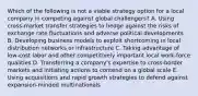 Which of the following is not a viable strategy option for a local company in competing against global challengers? A. Using cross-market transfer strategies to hedge against the risks of exchange rate fluctuations and adverse political developments B. Developing business models to exploit shortcoming in local distribution networks or infrastructure C. Taking advantage of low-cost labor and other competitively important local work-force qualities D. Transferring a company's expertise to cross-border markets and initiating actions to contend on a global scale E. Using acquisitions and rapid growth strategies to defend against expansion-minded multinationals