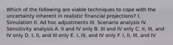 Which of the following are viable techniques to cope with the uncertainty inherent in realistic financial projections? I. Simulation II. Ad hoc adjustments III. Scenario analysis IV. <a href='https://www.questionai.com/knowledge/kNtHhT385o-sensitivity-analysis' class='anchor-knowledge'>sensitivity analysis</a> A. II and IV only B. III and IV only C. II, III, and IV only D. I, II, and III only E. I, III, and IV only F. I, II, III, and IV