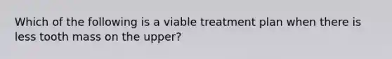 Which of the following is a viable treatment plan when there is less tooth mass on the upper?