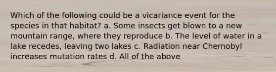 Which of the following could be a vicariance event for the species in that habitat? a. Some insects get blown to a new mountain range, where they reproduce b. The level of water in a lake recedes, leaving two lakes c. Radiation near Chernobyl increases mutation rates d. All of the above