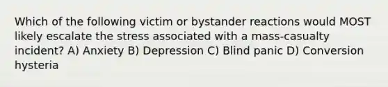 Which of the following victim or bystander reactions would MOST likely escalate the stress associated with a mass-casualty incident? A) Anxiety B) Depression C) Blind panic D) Conversion hysteria