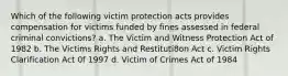 Which of the following victim protection acts provides compensation for victims funded by fines assessed in federal criminal convictions? a. The Victim and Witness Protection Act of 1982 b. The Victims Rights and Restituti8on Act c. Victim Rights Clarification Act 0f 1997 d. Victim of Crimes Act of 1984