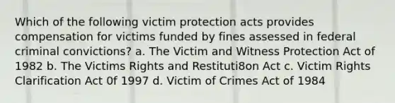 Which of the following victim protection acts provides compensation for victims funded by fines assessed in federal criminal convictions? a. The Victim and Witness Protection Act of 1982 b. The Victims Rights and Restituti8on Act c. Victim Rights Clarification Act 0f 1997 d. Victim of Crimes Act of 1984