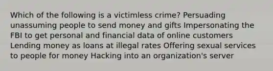 Which of the following is a victimless crime? Persuading unassuming people to send money and gifts Impersonating the FBI to get personal and financial data of online customers Lending money as loans at illegal rates Offering sexual services to people for money Hacking into an organization's server