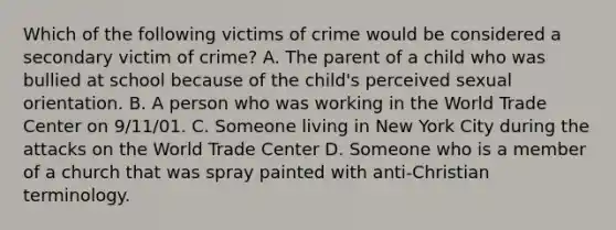 Which of the following victims of crime would be considered a secondary victim of crime? A. The parent of a child who was bullied at school because of the child's perceived sexual orientation. B. A person who was working in the World Trade Center on 9/11/01. C. Someone living in New York City during the attacks on the World Trade Center D. Someone who is a member of a church that was spray painted with anti-Christian terminology.