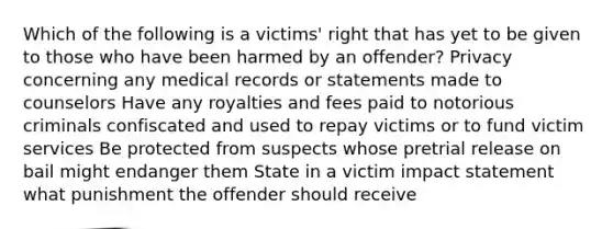 Which of the following is a victims' right that has yet to be given to those who have been harmed by an offender? Privacy concerning any medical records or statements made to counselors Have any royalties and fees paid to notorious criminals confiscated and used to repay victims or to fund victim services Be protected from suspects whose pretrial release on bail might endanger them State in a victim impact statement what punishment the offender should receive